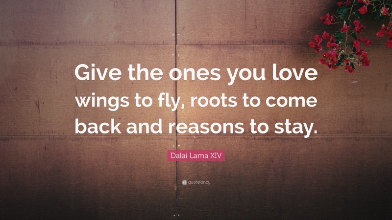 Dalai Lama XIV Quote: “Give the ones you love wings to fly, roots to come back and reasons to stay.”