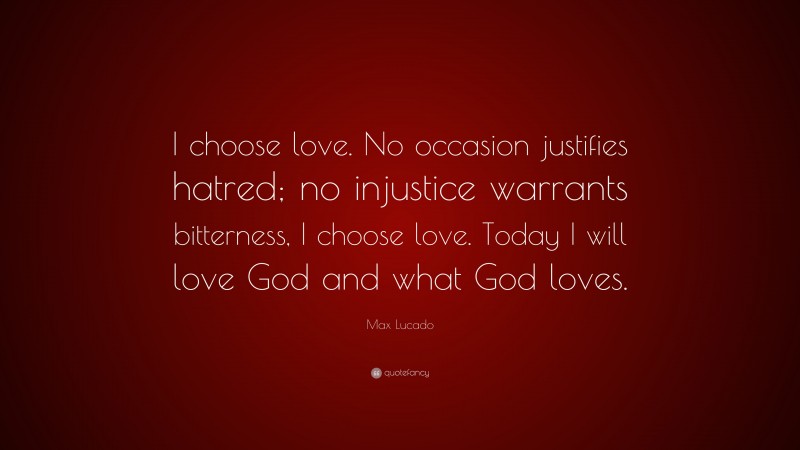 Max Lucado Quote: “I choose love. No occasion justifies hatred; no injustice warrants bitterness, I choose love. Today I will love God and what God loves.”