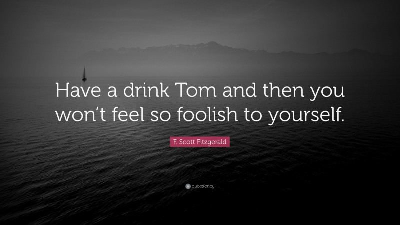 F. Scott Fitzgerald Quote: “Have a drink Tom and then you won’t feel so foolish to yourself.”