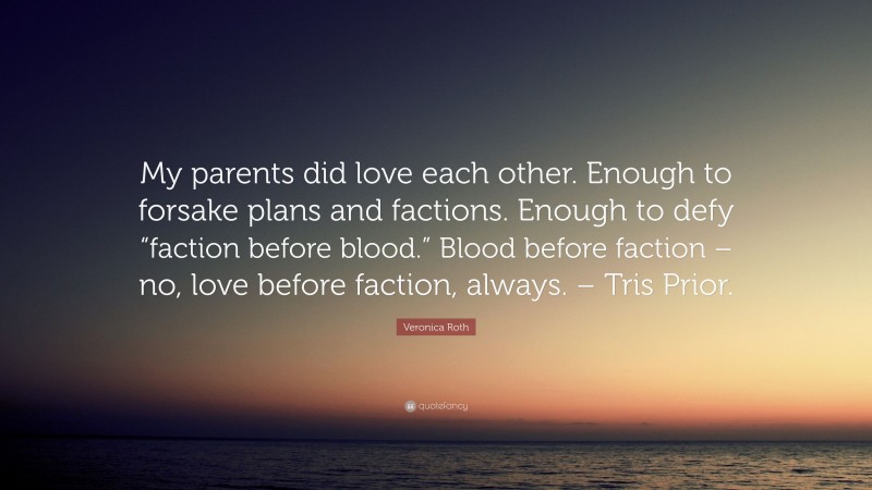 Veronica Roth Quote: “My parents did love each other. Enough to forsake plans and factions. Enough to defy “faction before blood.” Blood before faction – no, love before faction, always. – Tris Prior.”