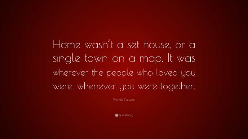 Sarah Dessen Quote: “Home wasn’t a set house, or a single town on a map. It was wherever the people who loved you were, whenever you were together.”