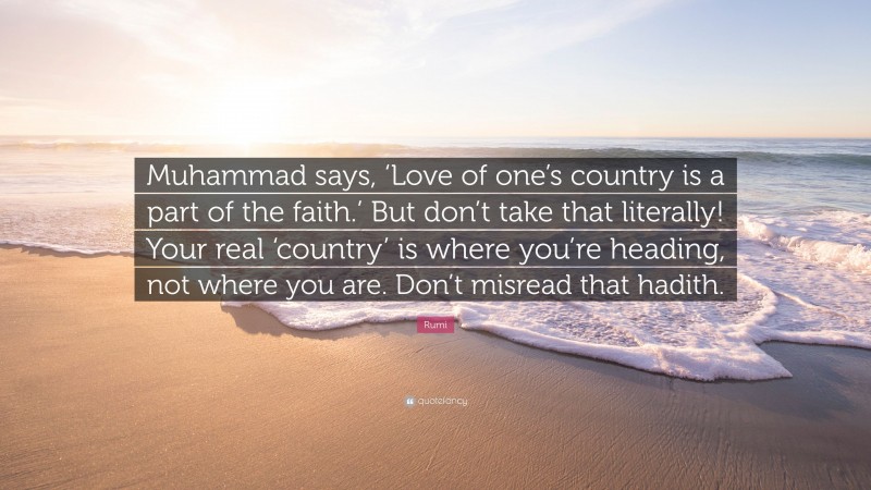 Rumi Quote: “Muhammad says, ‘Love of one’s country is a part of the faith.’ But don’t take that literally! Your real ‘country’ is where you’re heading, not where you are. Don’t misread that hadith.”