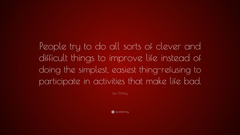 Leo Tolstoy Quote: “People try to do all sorts of clever and difficult things to improve life instead of doing the simplest, easiest thing-refusing to participate in activities that make life bad.”