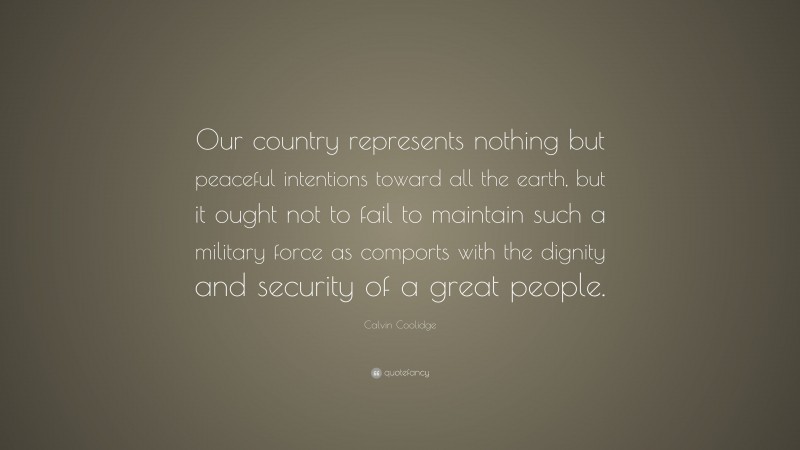Calvin Coolidge Quote: “Our country represents nothing but peaceful intentions toward all the earth, but it ought not to fail to maintain such a military force as comports with the dignity and security of a great people.”