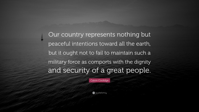 Calvin Coolidge Quote: “Our country represents nothing but peaceful intentions toward all the earth, but it ought not to fail to maintain such a military force as comports with the dignity and security of a great people.”
