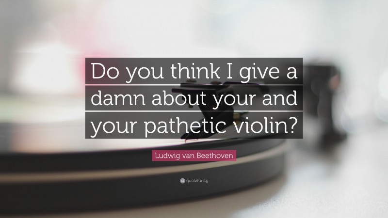 Ludwig van Beethoven Quote: “Do you think I give a damn about your and your pathetic violin?”