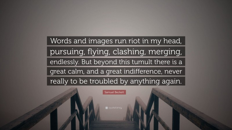 Samuel Beckett Quote: “Words and images run riot in my head, pursuing, flying, clashing, merging, endlessly. But beyond this tumult there is a great calm, and a great indifference, never really to be troubled by anything again.”