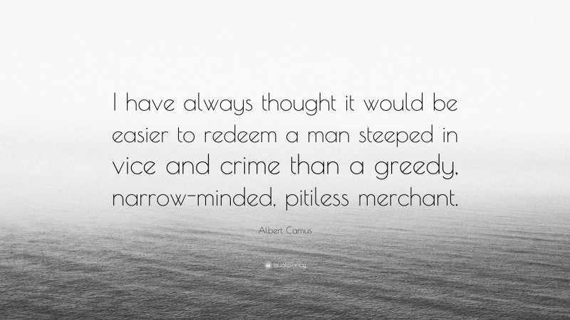 Albert Camus Quote: “I have always thought it would be easier to redeem a man steeped in vice and crime than a greedy, narrow-minded, pitiless merchant.”