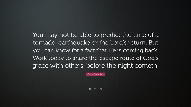 David Jeremiah Quote: “You may not be able to predict the time of a tornado, earthquake or the Lord’s return. But you can know for a fact that He is coming back. Work today to share the escape route of God’s grace with others, before the night cometh.”