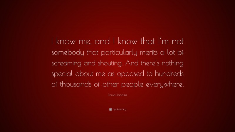 Daniel Radcliffe Quote: “I know me, and I know that I’m not somebody that particularly merits a lot of screaming and shouting. And there’s nothing special about me as opposed to hundreds of thousands of other people everywhere.”