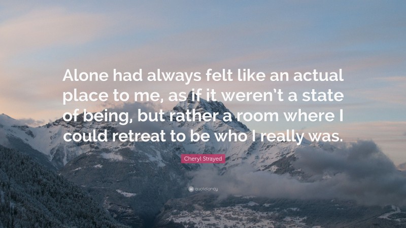 Cheryl Strayed Quote: “Alone had always felt like an actual place to me, as if it weren’t a state of being, but rather a room where I could retreat to be who I really was.”