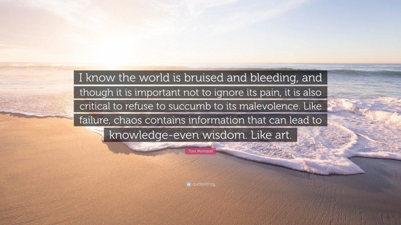 Toni Morrison Quote: “I know the world is bruised and bleeding, and though it is important not to ignore its pain, it is also critical to refuse to succumb to its malevolence. Like failure, chaos contains information that can lead to knowledge-even wisdom. Like art.”