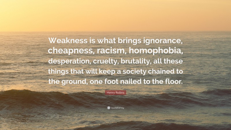 Henry Rollins Quote: “Weakness is what brings ignorance, cheapness, racism, homophobia, desperation, cruelty, brutality, all these things that will keep a society chained to the ground, one foot nailed to the floor.”