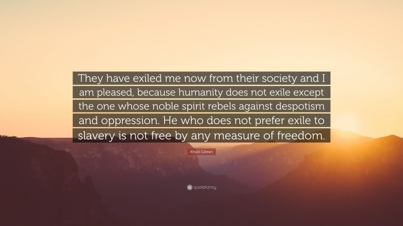 Khalil Gibran Quote: “They have exiled me now from their society and I am pleased, because humanity does not exile except the one whose noble spirit rebels against despotism and oppression. He who does not prefer exile to slavery is not free by any measure of freedom.”