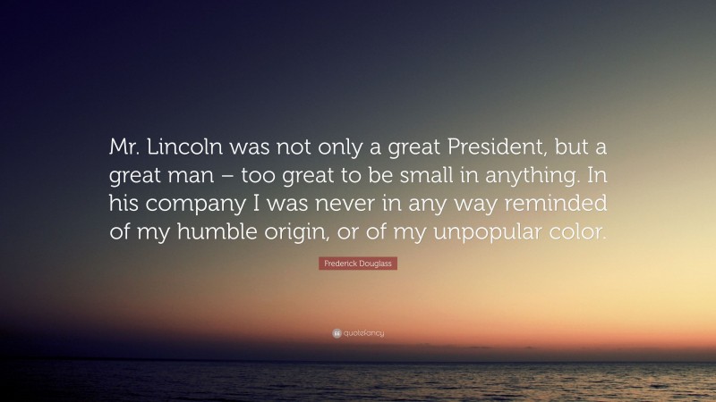 Frederick Douglass Quote: “Mr. Lincoln was not only a great President, but a great man – too great to be small in anything. In his company I was never in any way reminded of my humble origin, or of my unpopular color.”
