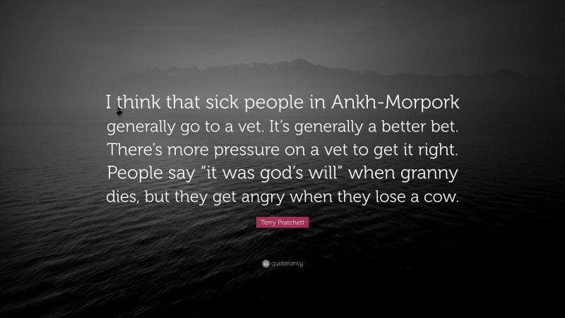 Terry Pratchett Quote: “I think that sick people in Ankh-Morpork generally go to a vet. It’s generally a better bet. There’s more pressure on a vet to get it right. People say “it was god’s will” when granny dies, but they get angry when they lose a cow.”