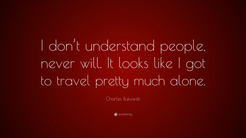Charles Bukowski Quote: “I don’t understand people, never will. It looks like I got to travel pretty much alone.”