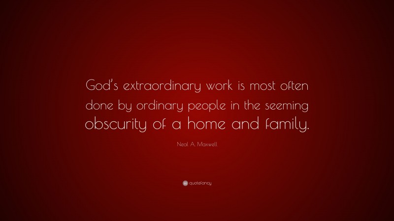 Neal A. Maxwell Quote: “God’s extraordinary work is most often done by ordinary people in the seeming obscurity of a home and family.”
