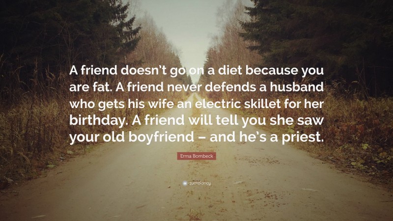 Erma Bombeck Quote: “A friend doesn’t go on a diet because you are fat. A friend never defends a husband who gets his wife an electric skillet for her birthday. A friend will tell you she saw your old boyfriend – and he’s a priest.”