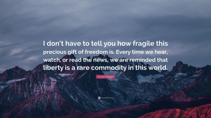 Ronald Reagan Quote: “I don’t have to tell you how fragile this precious gift of freedom is. Every time we hear, watch, or read the news, we are reminded that liberty is a rare commodity in this world.”