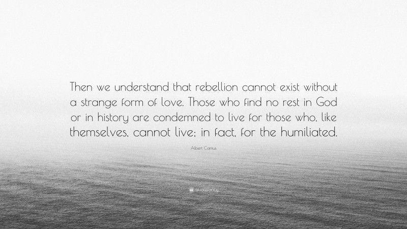 Albert Camus Quote: “Then we understand that rebellion cannot exist without a strange form of love. Those who find no rest in God or in history are condemned to live for those who, like themselves, cannot live; in fact, for the humiliated.”