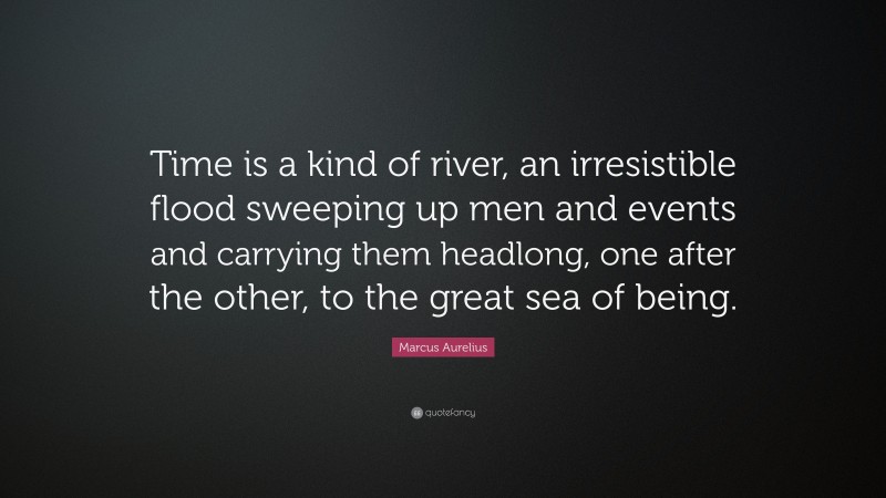 Marcus Aurelius Quote: “Time is a kind of river, an irresistible flood sweeping up men and events and carrying them headlong, one after the other, to the great sea of being.”