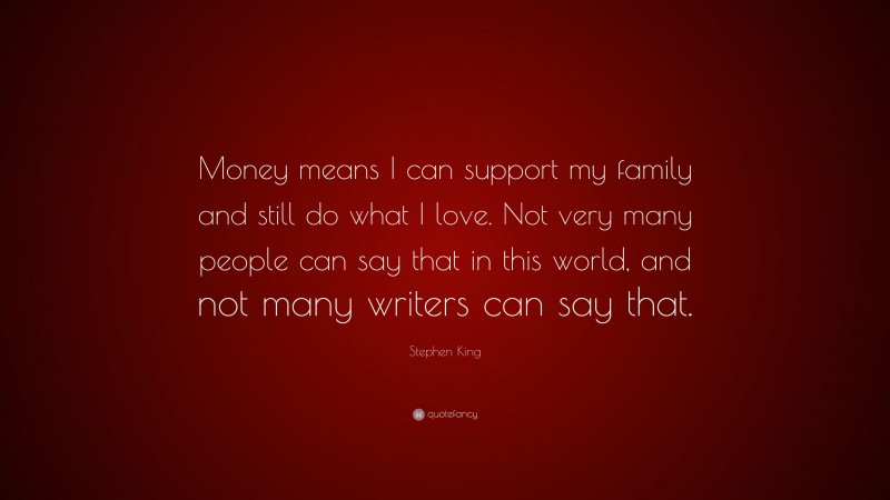 Stephen King Quote: “Money means I can support my family and still do what I love. Not very many people can say that in this world, and not many writers can say that.”