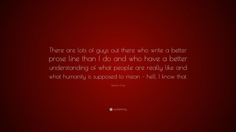 Stephen King Quote: “There are lots of guys out there who write a better prose line than I do and who have a better understanding of what people are really like and what humanity is supposed to mean – hell, I know that.”