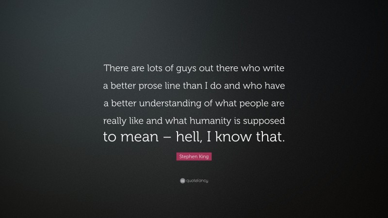 Stephen King Quote: “There are lots of guys out there who write a better prose line than I do and who have a better understanding of what people are really like and what humanity is supposed to mean – hell, I know that.”