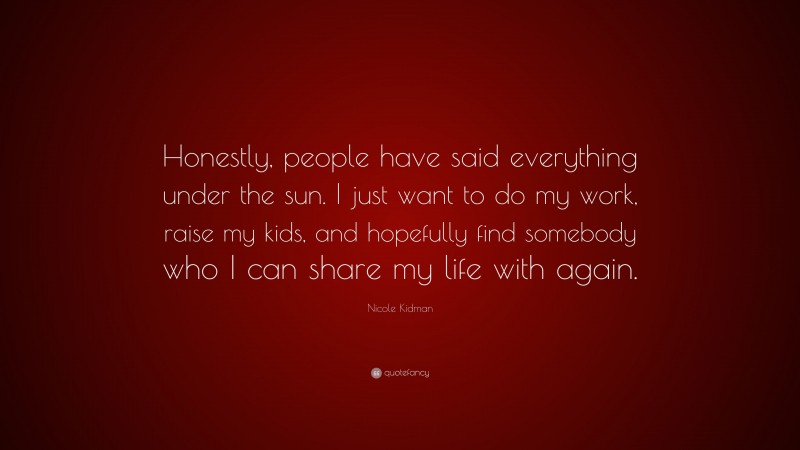 Nicole Kidman Quote: “Honestly, people have said everything under the sun. I just want to do my work, raise my kids, and hopefully find somebody who I can share my life with again.”