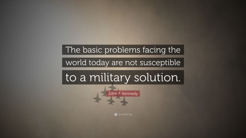 John F. Kennedy Quote: “The basic problems facing the world today are not susceptible to a military solution.”