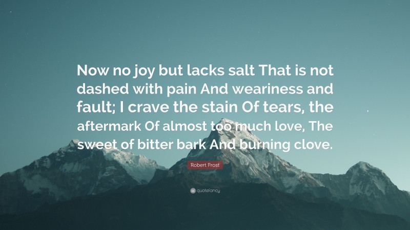 Robert Frost Quote: “Now no joy but lacks salt That is not dashed with pain And weariness and fault; I crave the stain Of tears, the aftermark Of almost too much love, The sweet of bitter bark And burning clove.”