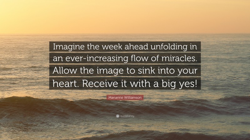 Marianne Williamson Quote: “Imagine the week ahead unfolding in an ever-increasing flow of miracles. Allow the image to sink into your heart. Receive it with a big yes!”