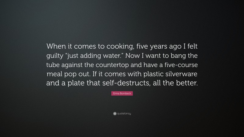 Erma Bombeck Quote: “When it comes to cooking, five years ago I felt guilty “just adding water.” Now I want to bang the tube against the countertop and have a five-course meal pop out. If it comes with plastic silverware and a plate that self-destructs, all the better.”