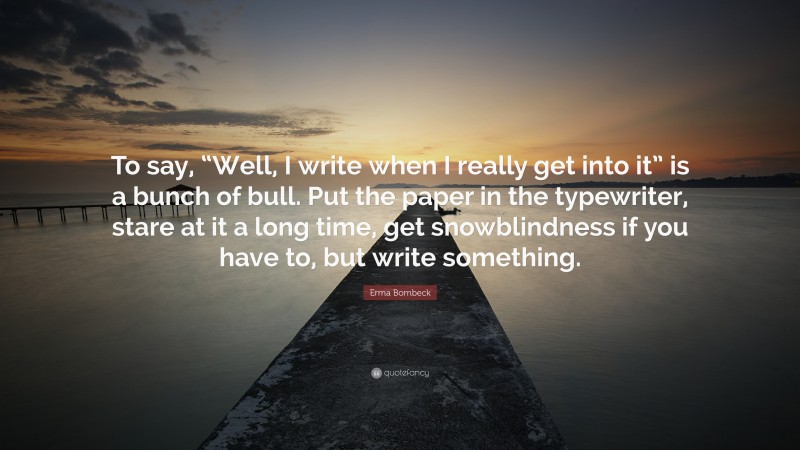 Erma Bombeck Quote: “To say, “Well, I write when I really get into it” is a bunch of bull. Put the paper in the typewriter, stare at it a long time, get snowblindness if you have to, but write something.”