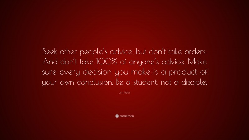 Jim Rohn Quote: “Seek other people’s advice, but don’t take orders. And don’t take 100% of anyone’s advice. Make sure every decision you make is a product of your own conclusion. Be a student, not a disciple.”