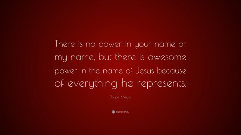 Joyce Meyer Quote: “There is no power in your name or my name, but there is awesome power in the name of Jesus because of everything he represents.”