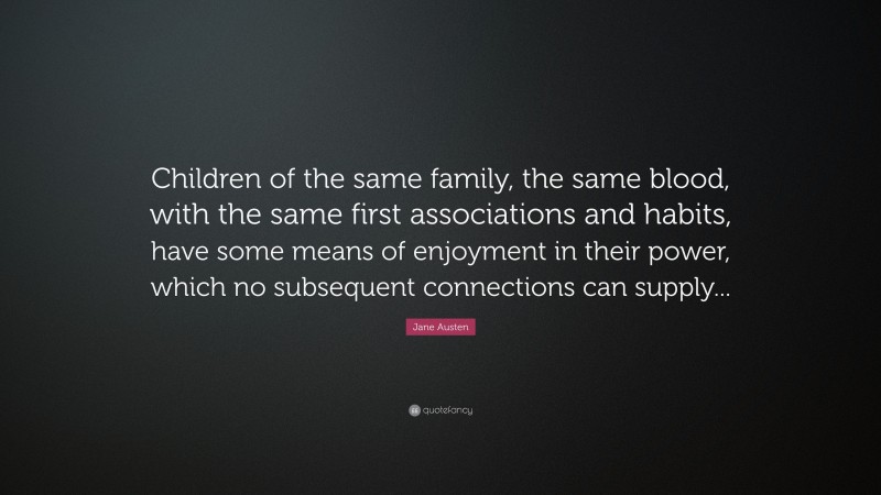 Jane Austen Quote: “Children of the same family, the same blood, with the same first associations and habits, have some means of enjoyment in their power, which no subsequent connections can supply...”