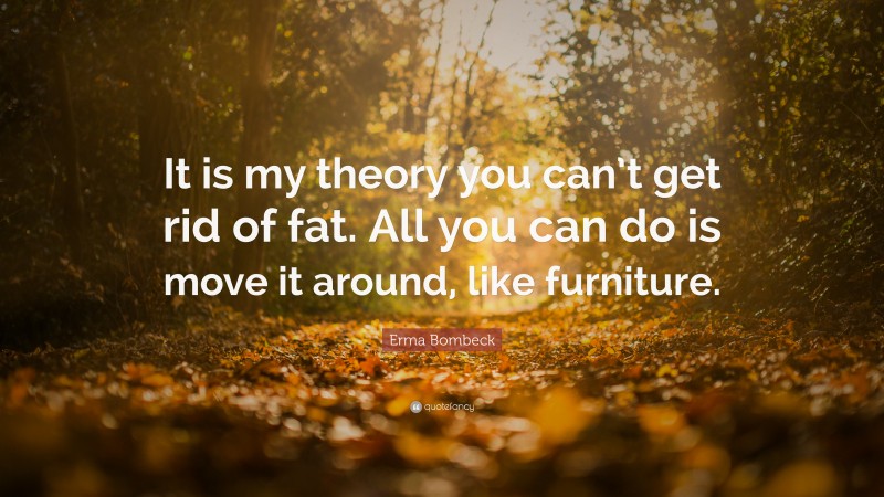 Erma Bombeck Quote: “It is my theory you can’t get rid of fat. All you can do is move it around, like furniture.”
