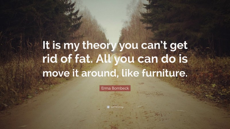 Erma Bombeck Quote: “It is my theory you can’t get rid of fat. All you can do is move it around, like furniture.”