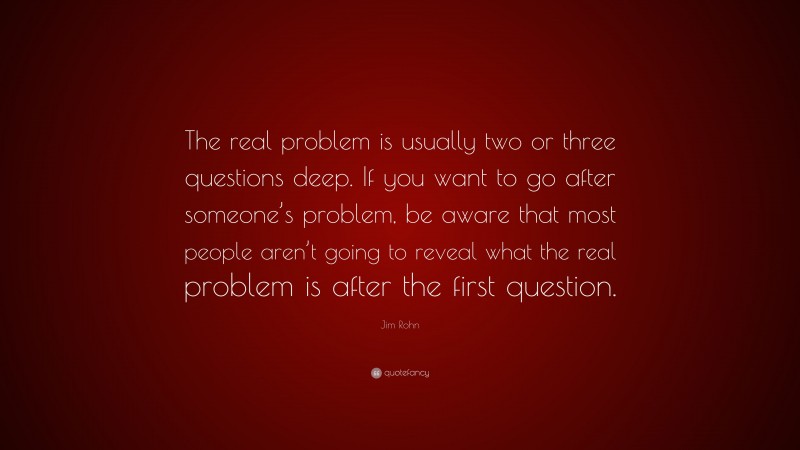 Jim Rohn Quote: “The real problem is usually two or three questions deep. If you want to go after someone’s problem, be aware that most people aren’t going to reveal what the real problem is after the first question.”