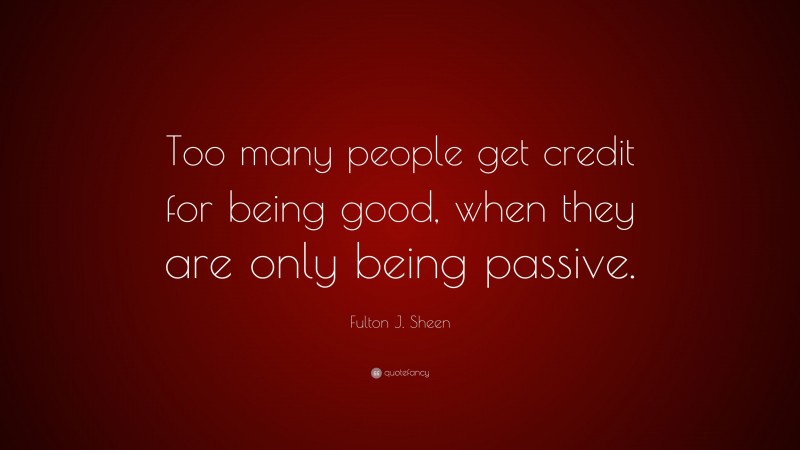 Fulton J. Sheen Quote: “Too many people get credit for being good, when they are only being passive.”