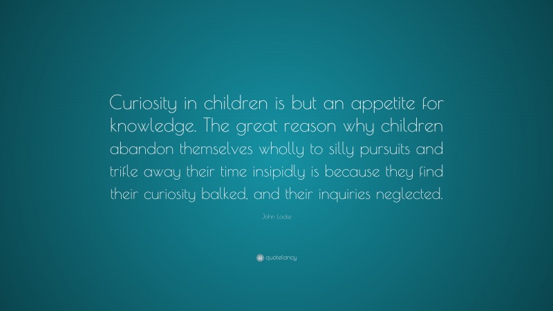 John Locke Quote: “Curiosity in children is but an appetite for knowledge. The great reason why children abandon themselves wholly to silly pursuits and trifle away their time insipidly is because they find their curiosity balked, and their inquiries neglected.”