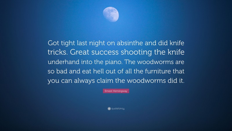 Ernest Hemingway Quote: “Got tight last night on absinthe and did knife tricks. Great success shooting the knife underhand into the piano. The woodworms are so bad and eat hell out of all the furniture that you can always claim the woodworms did it.”