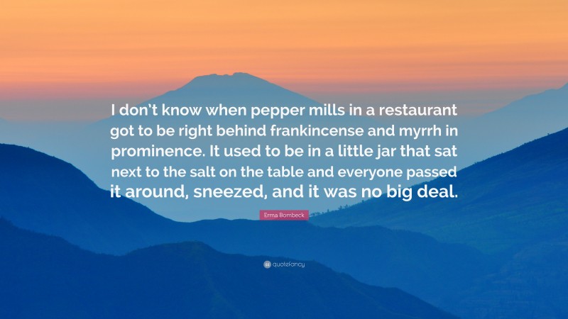 Erma Bombeck Quote: “I don’t know when pepper mills in a restaurant got to be right behind frankincense and myrrh in prominence. It used to be in a little jar that sat next to the salt on the table and everyone passed it around, sneezed, and it was no big deal.”