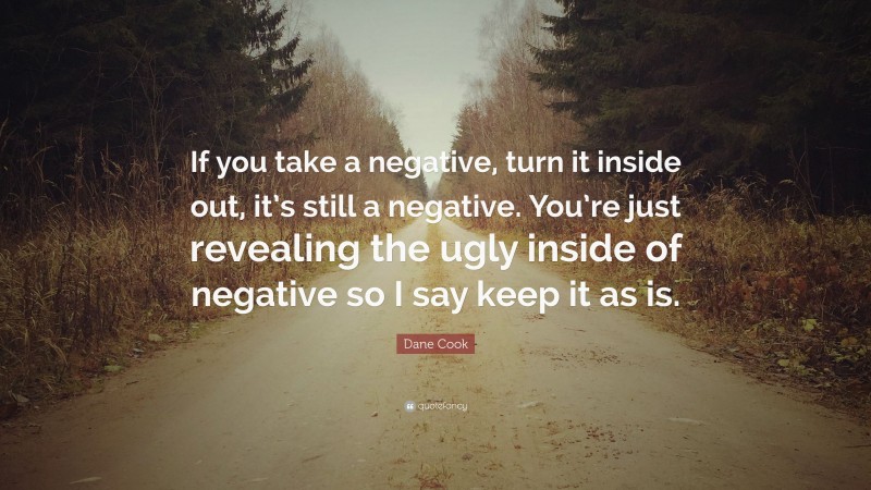 Dane Cook Quote: “If you take a negative, turn it inside out, it’s still a negative. You’re just revealing the ugly inside of negative so I say keep it as is.”