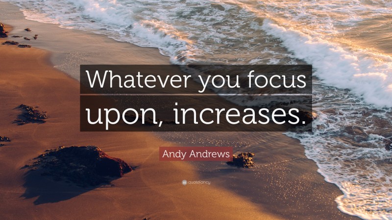 Andy Andrews Quote: “Whatever you focus upon, increases.”