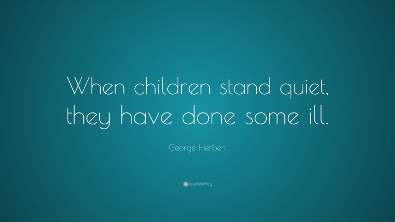 George Herbert Quote: “When children stand quiet, they have done some ill.”