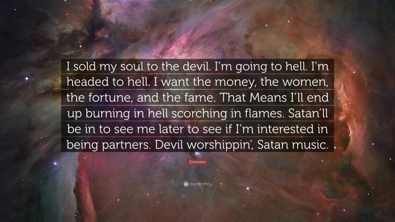 Eminem Quote: “I sold my soul to the devil. I’m going to hell. I’m headed to hell. I want the money, the women, the fortune, and the fame. That Means I’ll end up burning in hell scorching in flames. Satan’ll be in to see me later to see if I’m interested in being partners. Devil worshippin’, Satan music.”
