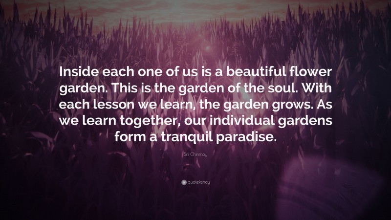Sri Chinmoy Quote: “Inside each one of us is a beautiful flower garden. This is the garden of the soul. With each lesson we learn, the garden grows. As we learn together, our individual gardens form a tranquil paradise.”